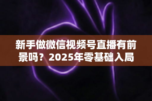 新手做微信视频号直播有前景吗？2025年零基础入局机会与实战指南全解析
