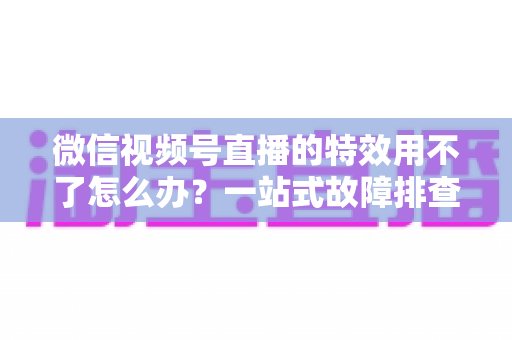 微信视频号直播的特效用不了怎么办？一站式故障排查与修复指南，助你快速恢复直播魅力