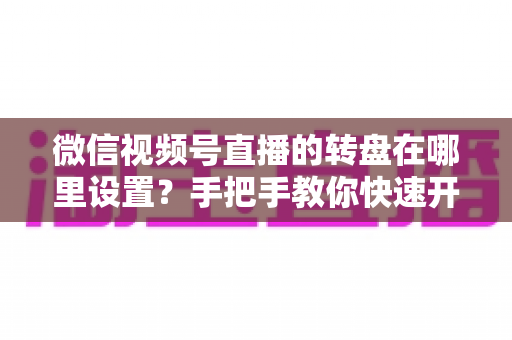微信视频号直播的转盘在哪里设置？手把手教你快速开启转盘抽奖互动
