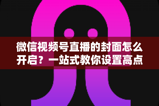 微信视频号直播的封面怎么开启？一站式教你设置高点击率直播封面的完整实操指南