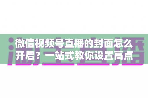 微信视频号直播的封面怎么开启？一站式教你设置高点击率直播封面的完整实操指南