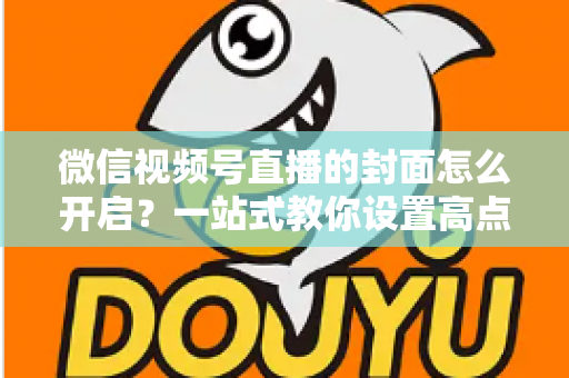 微信视频号直播的封面怎么开启？一站式教你设置高点击率直播封面的完整实操指南