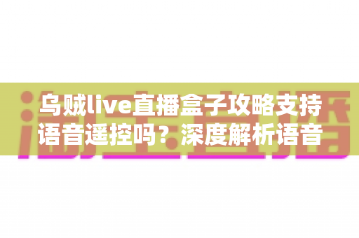 乌贼live直播盒子攻略支持语音遥控吗？深度解析语音遥控功能与实用技巧全指南