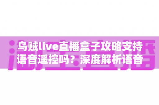 乌贼live直播盒子攻略支持语音遥控吗？深度解析语音遥控功能与实用技巧全指南
