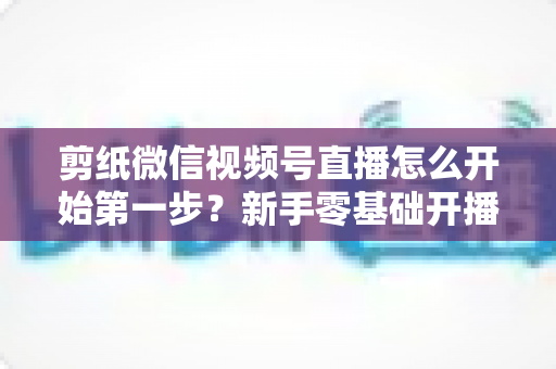剪纸微信视频号直播怎么开始第一步?新手零基础开播全流程实战指南 剪纸微信视频号直播怎么开始第一步?新手零基础开播全流程实战指南