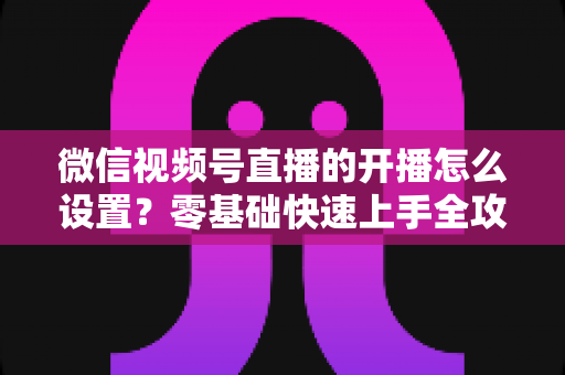 微信视频号直播的开播怎么设置？零基础快速上手全攻略，轻松开启你的直播之旅