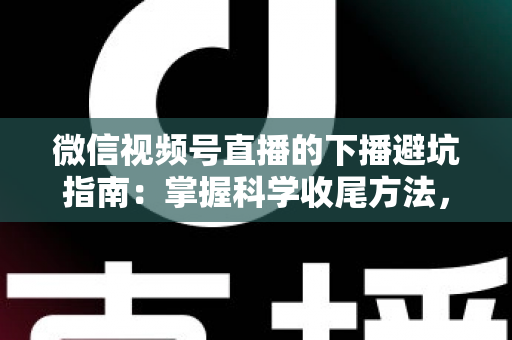 微信视频号直播的下播避坑指南：掌握科学收尾方法，让每场直播的流量、粉丝与转化都不浪费