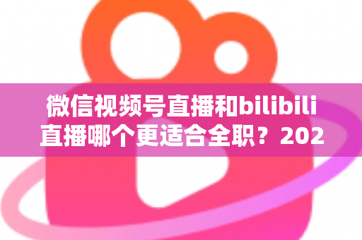 微信视频号直播和bilibili直播哪个更适合全职？2025年全职主播平台选择深度指南