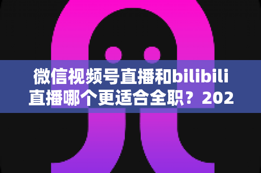 微信视频号直播和bilibili直播哪个更适合全职？2025年全职主播平台选择深度指南