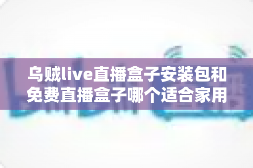 乌贼live直播盒子安装包和免费直播盒子哪个适合家用？——家庭大屏直播观影方案深度对比与选购指南