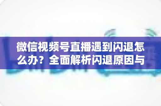 微信视频号直播遇到闪退怎么办?全面解析闪退原因与高效解决方案 微信视频号直播遇到闪退怎么办?全面解析闪退原因与高效解决方案