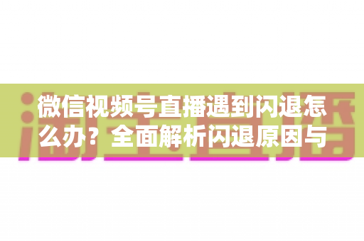 微信视频号直播遇到闪退怎么办?全面解析闪退原因与高效解决方案 微信视频号直播遇到闪退怎么办?全面解析闪退原因与高效解决方案