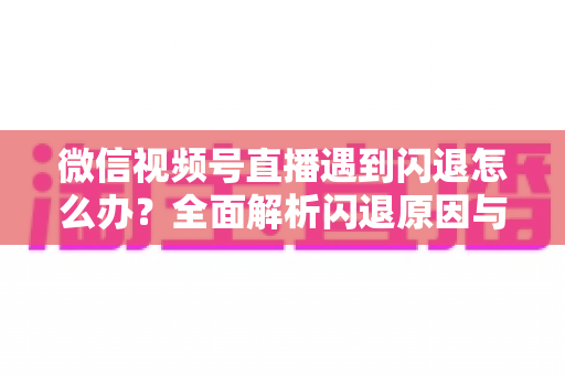 微信视频号直播遇到闪退怎么办?全面解析闪退原因与高效解决方案 微信视频号直播遇到闪退怎么办?全面解析闪退原因与高效解决方案