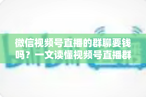 微信视频号直播的群聊要钱吗?一文读懂视频号直播群聊收费规则与实用指南 微信视频号直播的群聊要钱吗?一文读懂视频号直播群聊收费规则与实用指南