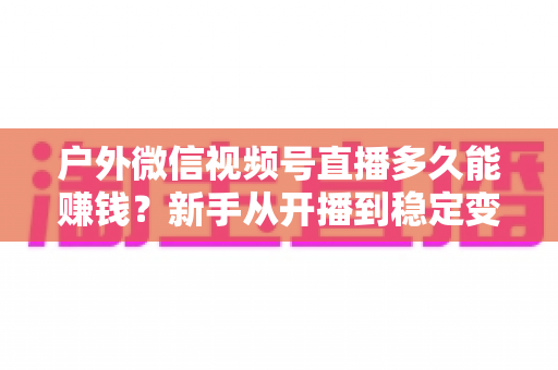 户外微信视频号直播多久能赚钱?新手从开播到稳定变现的完整时间线与实操指南 户外微信视频号直播多久能赚钱?新手从开播到稳定变现的完整时间线与实操指南
