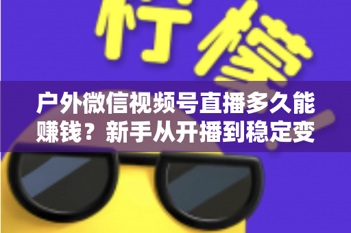 户外微信视频号直播多久能赚钱?新手从开播到稳定变现的完整时间线与实操指南 户外微信视频号直播多久能赚钱?新手从开播到稳定变现的完整时间线与实操指南