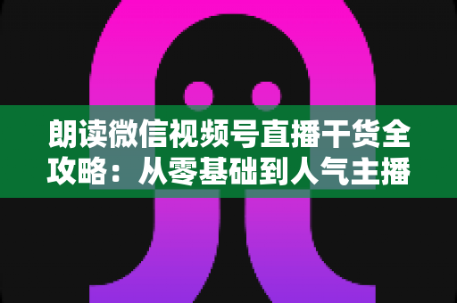朗读微信视频号直播干货全攻略：从零基础到人气主播的实战秘籍
