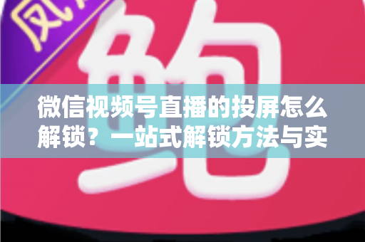 微信视频号直播的投屏怎么解锁？一站式解锁方法与实用操作指南详解