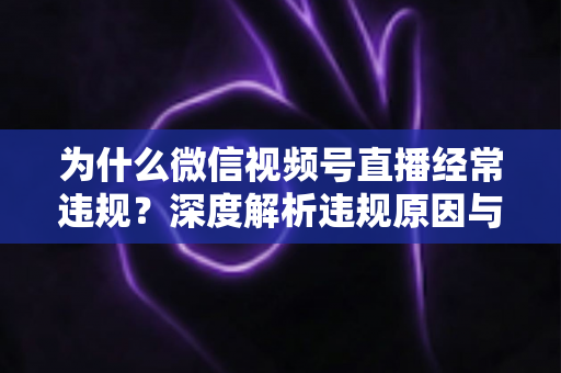 为什么微信视频号直播经常违规？深度解析违规原因与实用避坑指南