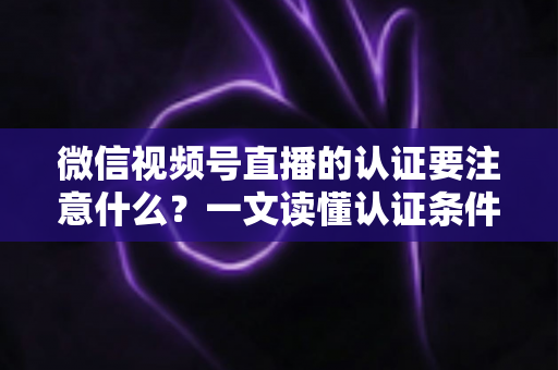 微信视频号直播的认证要注意什么？一文读懂认证条件、流程与避坑技巧（新手主播必看指南）