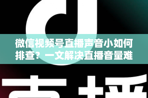 微信视频号直播声音小如何排查?一文解决直播音量难题的完整指南 微信视频号直播声音小如何排查?一文解决直播音量难题的完整指南