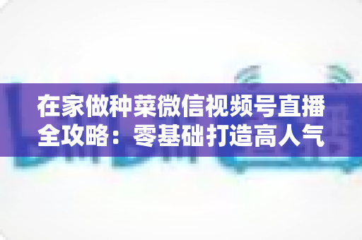 在家做种菜微信视频号直播全攻略：零基础打造高人气田园直播间的实用指南