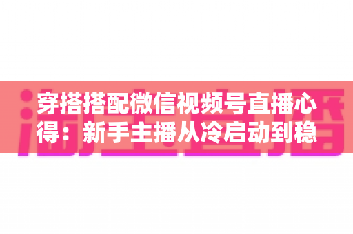 穿搭搭配微信视频号直播心得:新手主播从冷启动到稳定出单的实战全攻略 穿搭搭配微信视频号直播心得:新手主播从冷启动到稳定出单的实战全攻略
