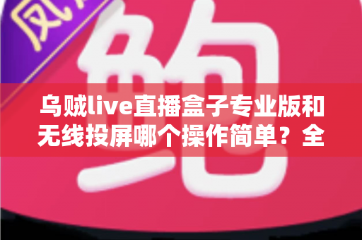 乌贼live直播盒子专业版和无线投屏哪个操作简单？全面对比评测助你轻松开启直播之旅