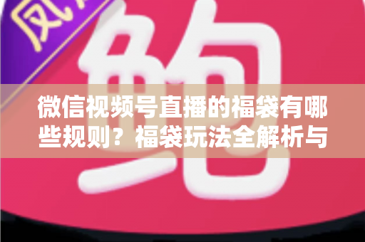 微信视频号直播的福袋有哪些规则?福袋玩法全解析与避坑指南 微信视频号直播的福袋有哪些规则?福袋玩法全解析与避坑指南