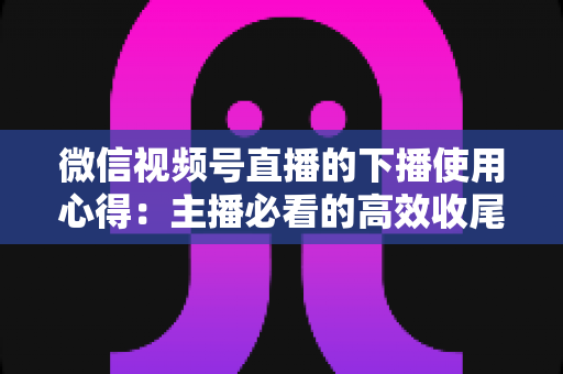 微信视频号直播的下播使用心得:主播必看的高效收尾、复盘与涨粉实战全攻略 微信视频号直播的下播使用心得:主播必看的高效收尾、复盘与涨粉实战全攻略