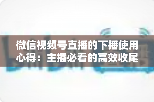 微信视频号直播的下播使用心得：主播必看的高效收尾、复盘与涨粉实战全攻略
