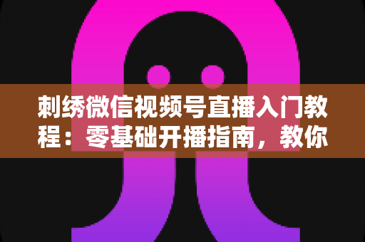 刺绣微信视频号直播入门教程：零基础开播指南，教你从新手成长为刺绣主播达人