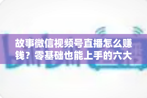 故事微信视频号直播怎么赚钱？零基础也能上手的六大变现攻略与实操指南
