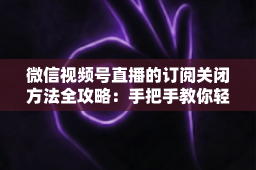 微信视频号直播的订阅关闭方法全攻略：手把手教你轻松取消直播订阅与提醒设置