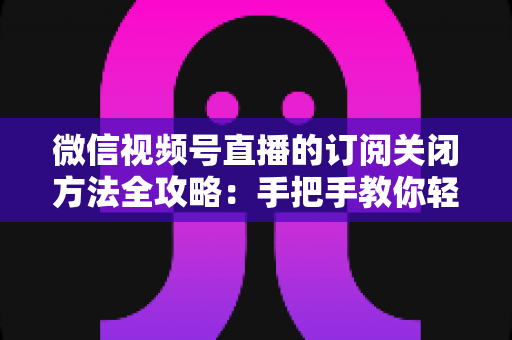 微信视频号直播的订阅关闭方法全攻略：手把手教你轻松取消直播订阅与提醒设置