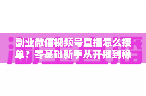 副业微信视频号直播怎么接单?零基础新手从开播到稳定变现的完整实操指南 副业微信视频号直播怎么接单?零基础新手从开播到稳定变现的完整实操指南