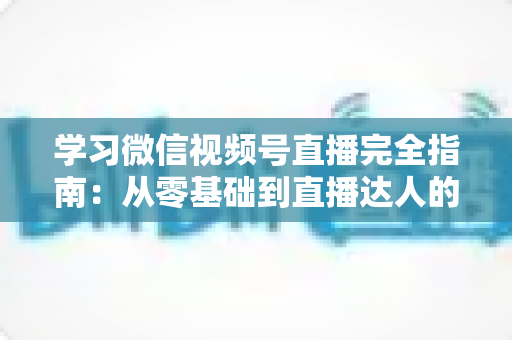 学习微信视频号直播完全指南：从零基础到直播达人的进阶之路