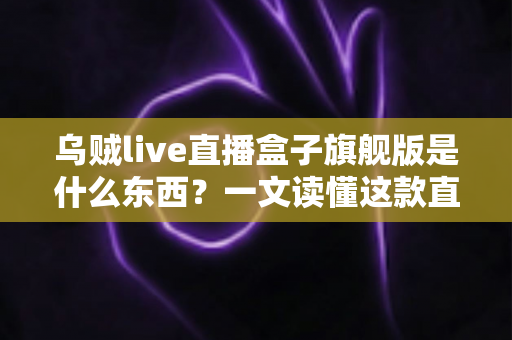 乌贼live直播盒子旗舰版是什么东西？一文读懂这款直播工具的功能、特点与使用价值