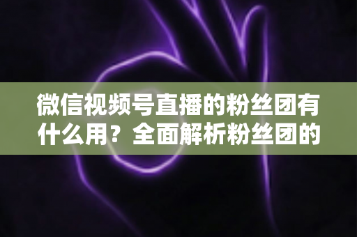 微信视频号直播的粉丝团有什么用?全面解析粉丝团的核心价值与运营技巧 微信视频号直播的粉丝团有什么用?全面解析粉丝团的核心价值与运营技巧