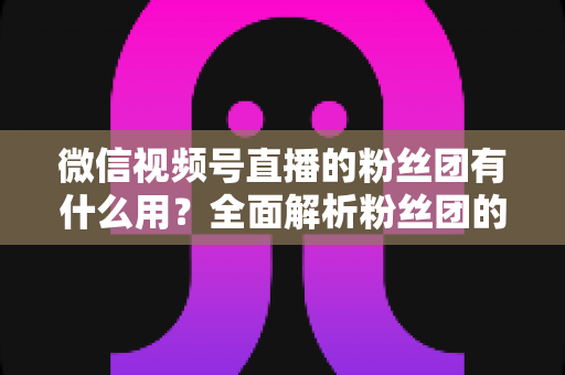 微信视频号直播的粉丝团有什么用?全面解析粉丝团的核心价值与运营技巧 微信视频号直播的粉丝团有什么用?全面解析粉丝团的核心价值与运营技巧
