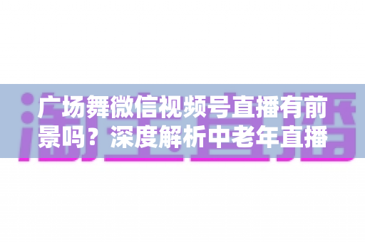 广场舞微信视频号直播有前景吗？深度解析中老年直播赛道的机遇与变现之道