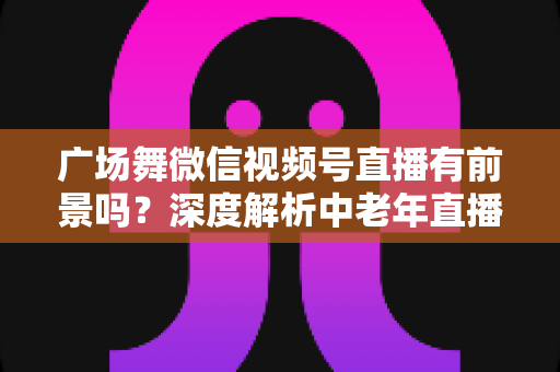 广场舞微信视频号直播有前景吗？深度解析中老年直播赛道的机遇与变现之道