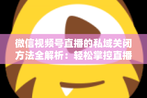 微信视频号直播的私域关闭方法全解析：轻松掌控直播间隐私与流量入口