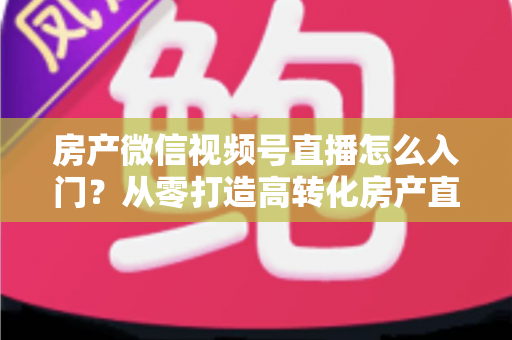 房产微信视频号直播怎么入门?从零打造高转化房产直播间的完整实战指南 房产微信视频号直播怎么入门?从零打造高转化房产直播间的完整实战指南