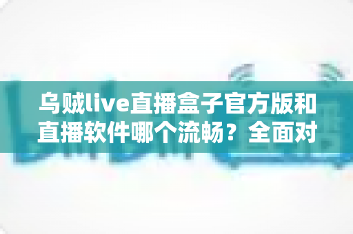 乌贼live直播盒子官方版和直播软件哪个流畅？全面对比与流畅度优化实用指南