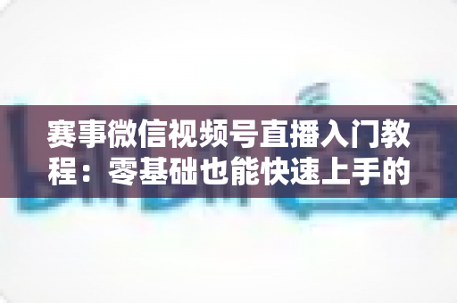 赛事微信视频号直播入门教程:零基础也能快速上手的完整实战指南 赛事微信视频号直播入门教程:零基础也能快速上手的完整实战指南