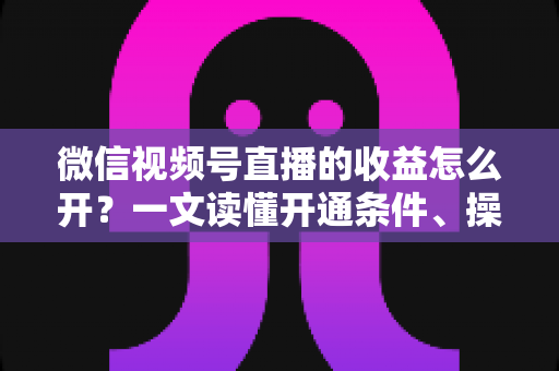 微信视频号直播的收益怎么开？一文读懂开通条件、操作步骤与赚钱技巧