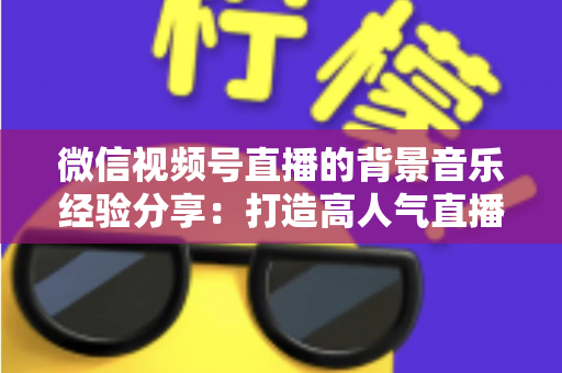 微信视频号直播的背景音乐经验分享：打造高人气直播间的选曲与实操全攻略