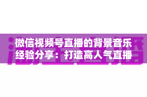 微信视频号直播的背景音乐经验分享：打造高人气直播间的选曲与实操全攻略