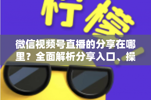 微信视频号直播的分享在哪里?全面解析分享入口、操作步骤与实用技巧 微信视频号直播的分享在哪里?全面解析分享入口、操作步骤与实用技巧